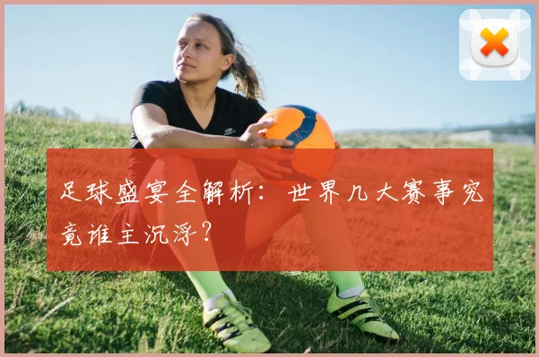 足球盛宴全解析：世界几大赛事究竟谁主沉浮？