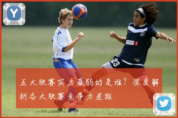 五大联赛实力最弱的是谁？深度解析各大联赛竞争力差距