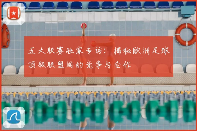 五大联赛独家专访：揭秘欧洲足球顶级联盟间的竞争与合作
