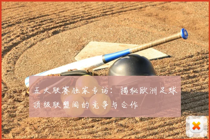 五大联赛独家专访：揭秘欧洲足球顶级联盟间的竞争与合作