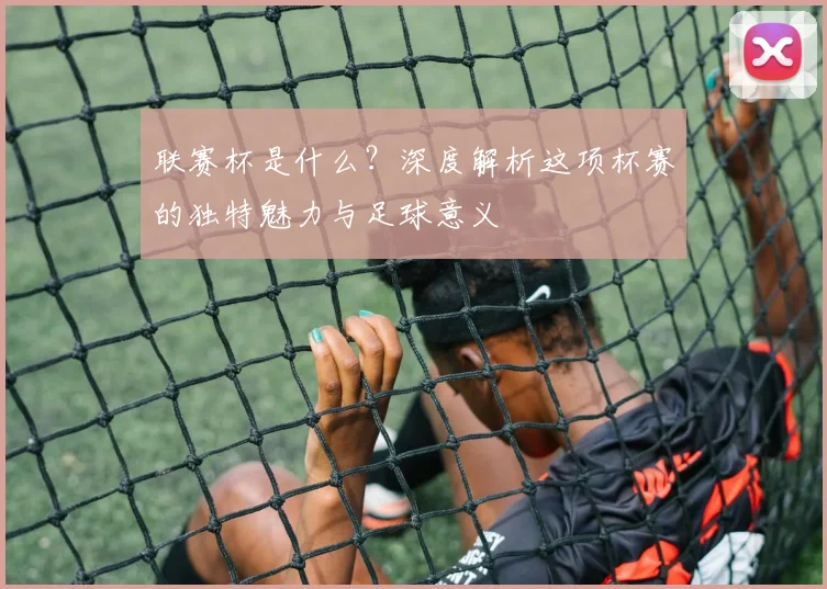 联赛杯是什么?深度解析这项杯赛的独特魅力与足球意义