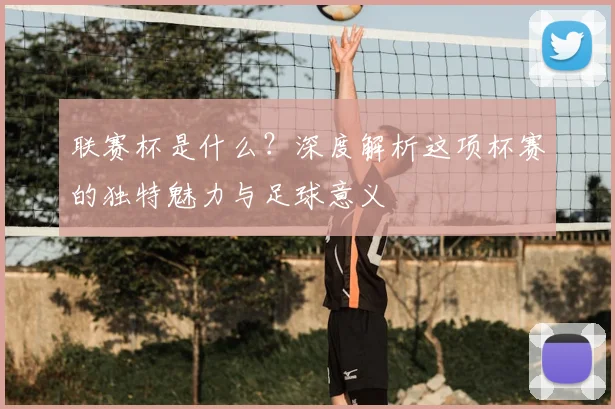 联赛杯是什么？深度解析这项杯赛的独特魅力与足球意义