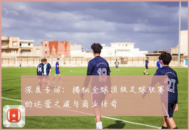 深度专访：揭秘全球顶级足球联赛的运营之道与商业传奇